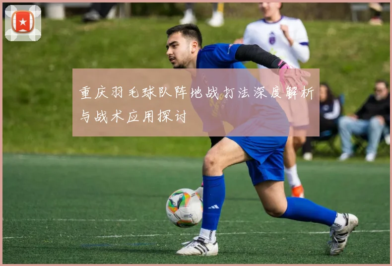 重庆羽毛球队阵地战打法深度解析与战术应用探讨