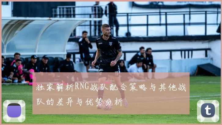 独家解析RNG战队配合策略与其他战队的差异与优势分析