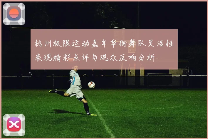 杭州极限运动嘉年华街舞队灵活性表现精彩点评与观众反响分析