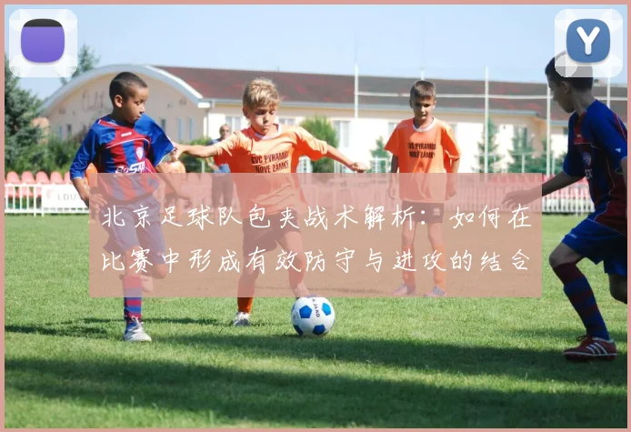 北京足球队包夹战术解析：如何在比赛中形成有效防守与进攻的结合