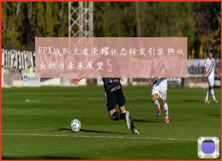 FPX战队王者荣耀状态转变引发热议分析与未来展望