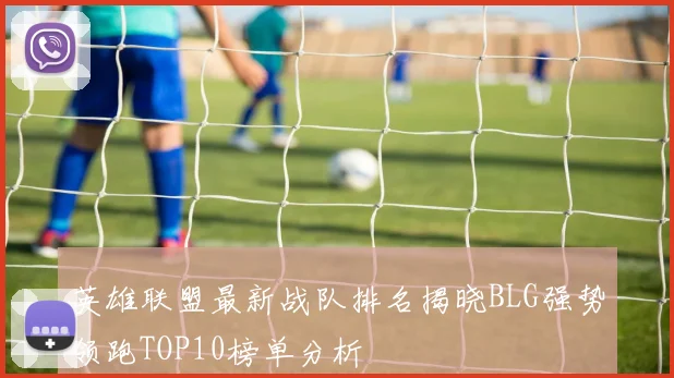 英雄联盟最新战队排名揭晓BLG强势领跑TOP10榜单分析