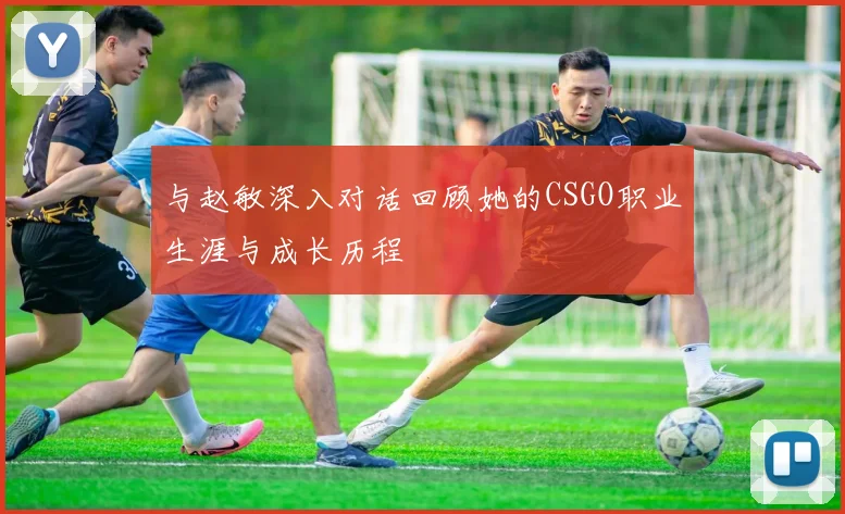 与赵敏深入对话回顾她的CSGO职业生涯与成长历程