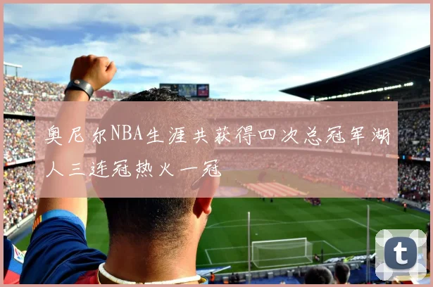 奥尼尔NBA生涯共获得四次总冠军湖人三连冠热火一冠
