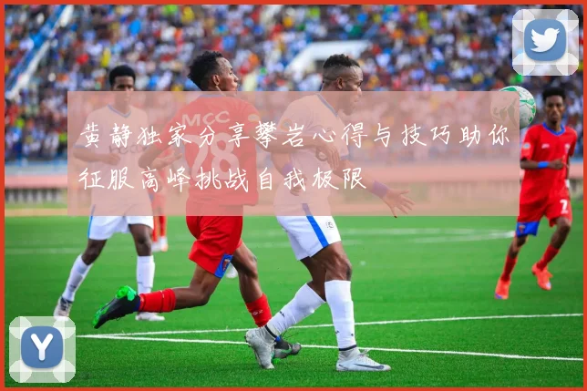 黄静独家分享攀岩心得与技巧助你征服高峰挑战自我极限