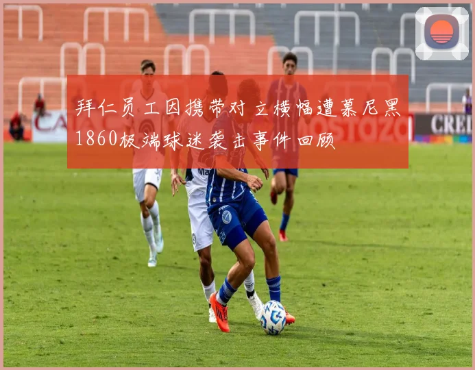 拜仁员工因携带对立横幅遭慕尼黑1860极端球迷袭击事件回顾