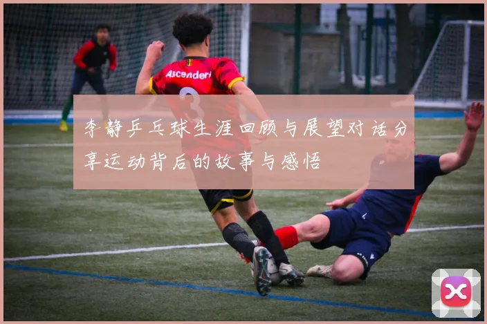 李静乒乓球生涯回顾与展望对话分享运动背后的故事与感悟