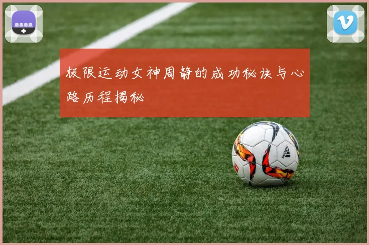 极限运动女神周静的成功秘诀与心路历程揭秘
