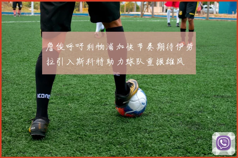 詹俊呼吁利物浦加快节奏期待伊劳拉引入斯科特助力球队重振雄风