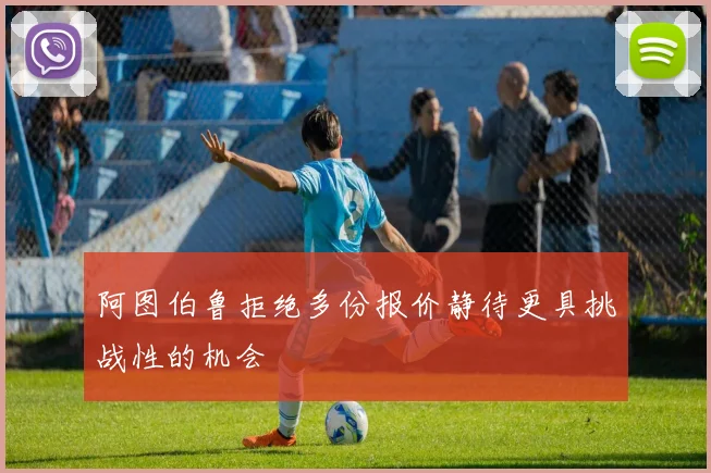 阿图伯鲁拒绝多份报价静待更具挑战性的机会