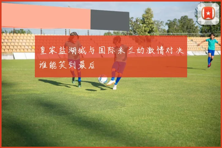 皇家盐湖城与国际米兰的激情对决谁能笑到最后