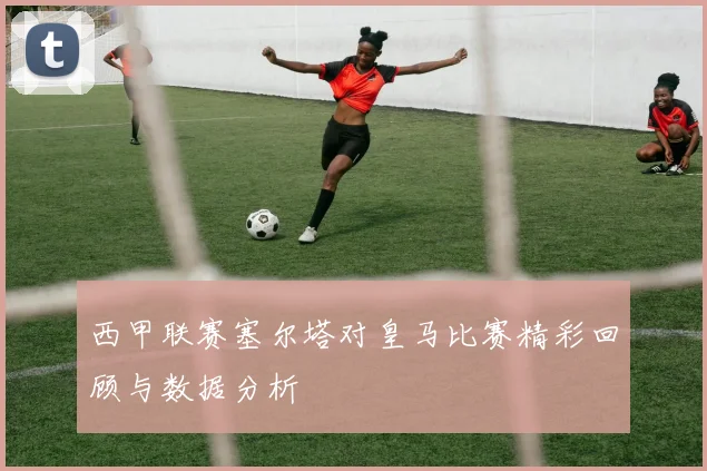 西甲联赛塞尔塔对皇马比赛精彩回顾与数据分析